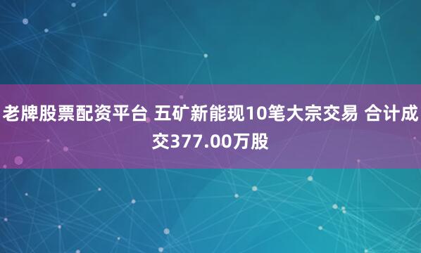 老牌股票配资平台 五矿新能现10笔大宗交易 合计成交377.00万股