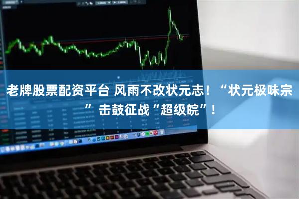老牌股票配资平台 风雨不改状元志！“状元极味宗” 击鼓征战“超级皖”！