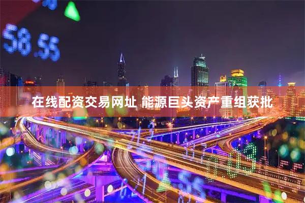 在线配资交易网址 能源巨头资产重组获批