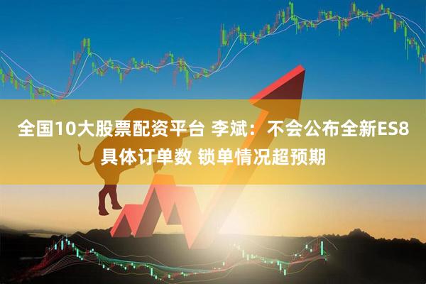 全国10大股票配资平台 李斌：不会公布全新ES8具体订单数 锁单情况超预期