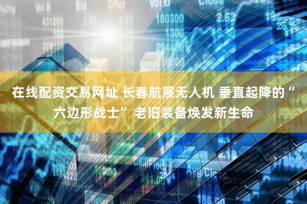 在线配资交易网址 长春航展无人机 垂直起降的“六边形战士” 老旧装备焕发新生命