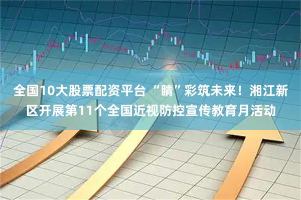 全国10大股票配资平台 “睛”彩筑未来!湘江新区开展第11个全国近视防控宣传教育月活动