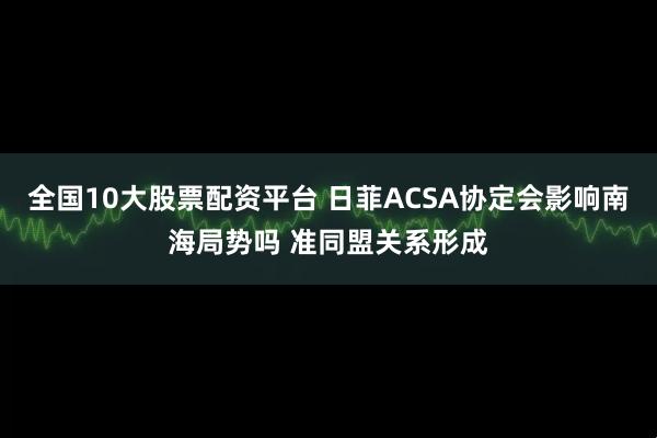 全国10大股票配资平台 日菲ACSA协定会影响南海局势吗 准同盟关系形成