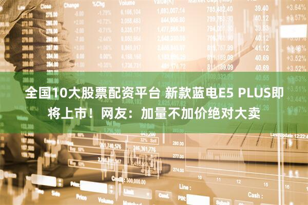 全国10大股票配资平台 新款蓝电E5 PLUS即将上市!网友:加量不加价绝对大卖