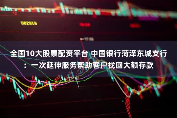 全国10大股票配资平台 中国银行菏泽东城支行：一次延伸服务帮助客户找回大额存款