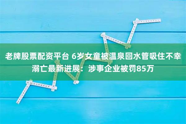 老牌股票配资平台 6岁女童被温泉回水管吸住不幸溺亡最新进展:涉事企业被罚85万