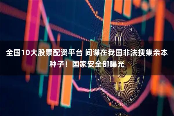 全国10大股票配资平台 间谍在我国非法搜集亲本种子!国家安全部曝光