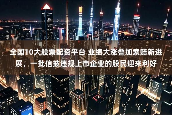 全国10大股票配资平台 业绩大涨叠加索赔新进展,一批信披违规上市企业的股民迎来利好
