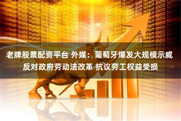 老牌股票配资平台 外媒：葡萄牙爆发大规模示威 反对政府劳动法改革 抗议劳工权益受损