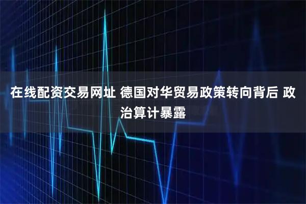 在线配资交易网址 德国对华贸易政策转向背后 政治算计暴露