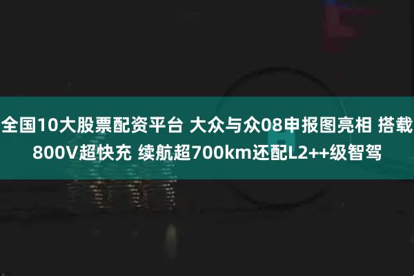 全国10大股票配资平台 大众与众08申报图亮相 搭载800V超快充 续航超700km还配L2++级智驾