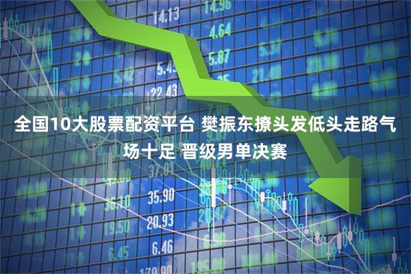 全国10大股票配资平台 樊振东撩头发低头走路气场十足 晋级男单决赛