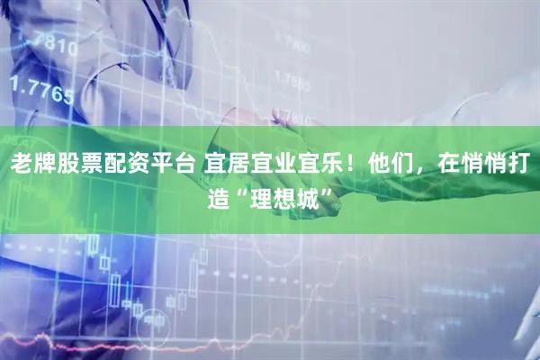老牌股票配资平台 宜居宜业宜乐!他们,在悄悄打造“理想城”