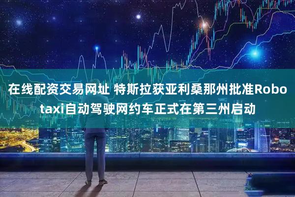 在线配资交易网址 特斯拉获亚利桑那州批准Robotaxi自动驾驶网约车正式在第三州启动