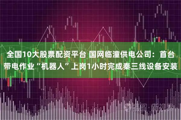 全国10大股票配资平台 国网临潼供电公司：首台带电作业“机器人”上岗1小时完成秦三线设备安装