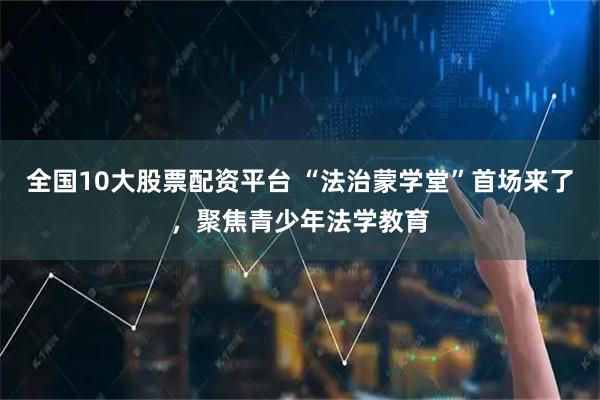 全国10大股票配资平台 “法治蒙学堂”首场来了，聚焦青少年法学教育