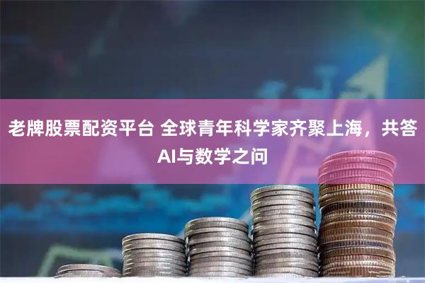 老牌股票配资平台 全球青年科学家齐聚上海，共答AI与数学之问