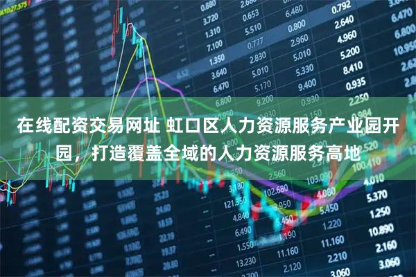 在线配资交易网址 虹口区人力资源服务产业园开园，打造覆盖全域的人力资源服务高地