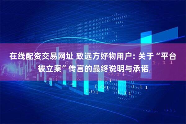 在线配资交易网址 致远方好物用户: 关于“平台被立案”传言的最终说明与承诺