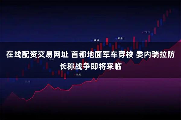 在线配资交易网址 首都地面军车穿梭 委内瑞拉防长称战争即将来临