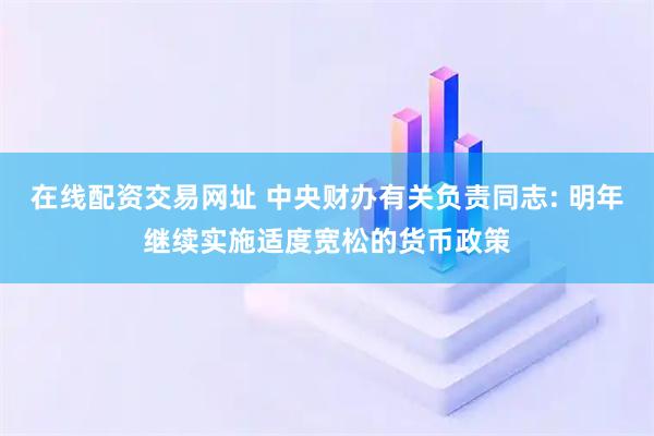 在线配资交易网址 中央财办有关负责同志: 明年继续实施适度宽松的货币政策