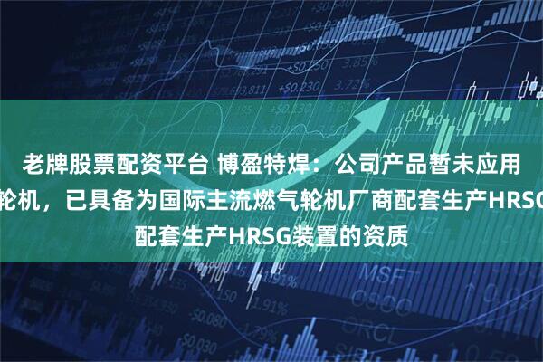 老牌股票配资平台 博盈特焊：公司产品暂未应用于纯氢燃气轮机，已具备为国际主流燃气轮机厂商配套生产HRSG装置的资质