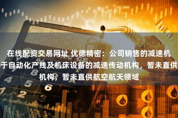 在线配资交易网址 优德精密：公司销售的减速机目前主要应用于自动化产线及机床设备的减速传动机构，暂未直供航空航天领域