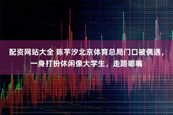 配资网站大全 陈芋汐北京体育总局门口被偶遇，一身打扮休闲像大学生，走路嘟嘴