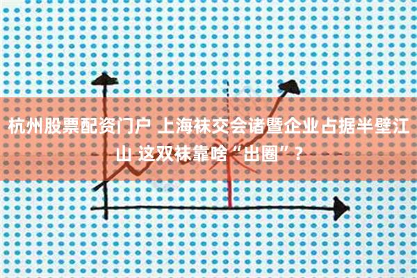 杭州股票配资门户 上海袜交会诸暨企业占据半壁江山 这双袜靠啥“出圈”？