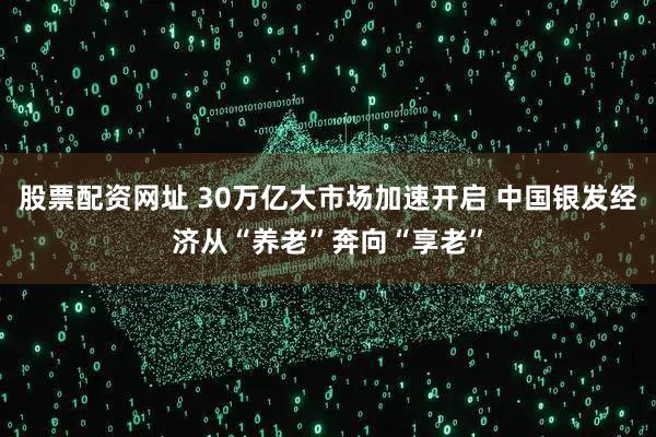 股票配资网址 30万亿大市场加速开启 中国银发经济从“养老”奔向“享老”
