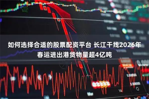 如何选择合适的股票配资平台 长江干线2026年春运进出港货物量超4亿吨