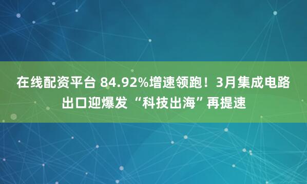 在线配资平台 84.92%增速领跑！3月集成电路出口迎爆发 “科技出海”再提速