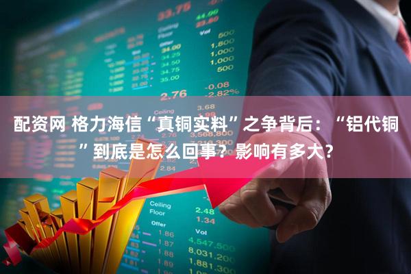 配资网 格力海信“真铜实料”之争背后：“铝代铜”到底是怎么回事？影响有多大？