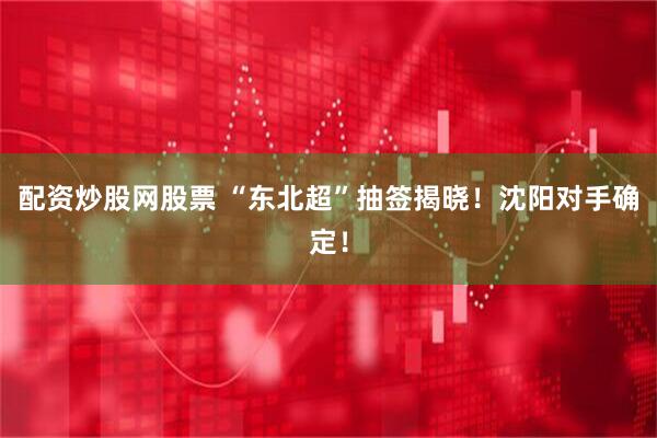 配资炒股网股票 “东北超”抽签揭晓！沈阳对手确定！