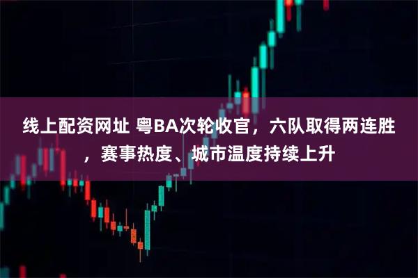 线上配资网址 粤BA次轮收官，六队取得两连胜，赛事热度、城市温度持续上升