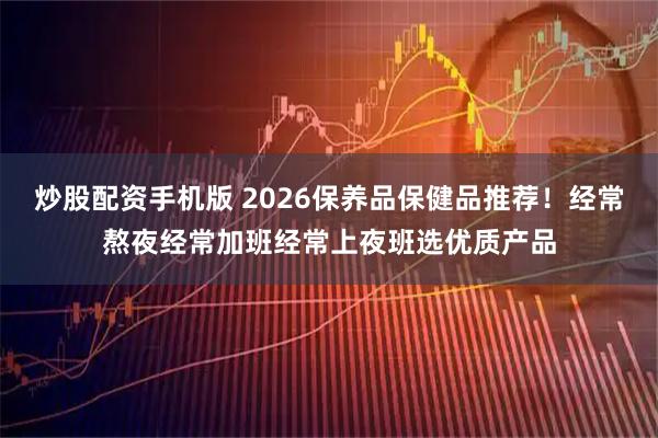 炒股配资手机版 2026保养品保健品推荐！经常熬夜经常加班经常上夜班选优质产品