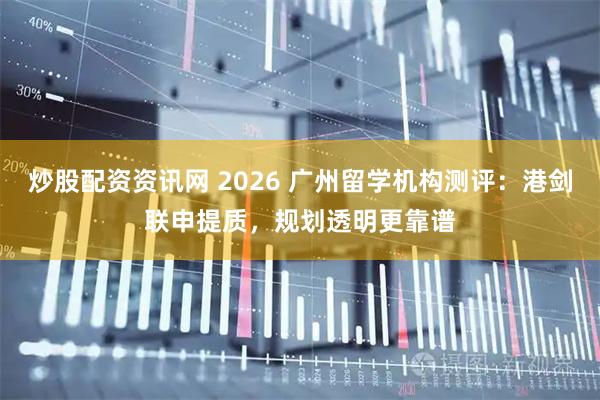 炒股配资资讯网 2026 广州留学机构测评：港剑联申提质，规划透明更靠谱