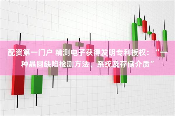 配资第一门户 精测电子获得发明专利授权：“一种晶圆缺陷检测方法、系统及存储介质”