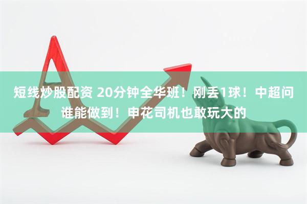 短线炒股配资 20分钟全华班！刚丢1球！中超问谁能做到！申花司机也敢玩大的