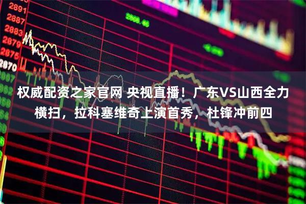 权威配资之家官网 央视直播！广东VS山西全力横扫，拉科塞维奇上演首秀，杜锋冲前四