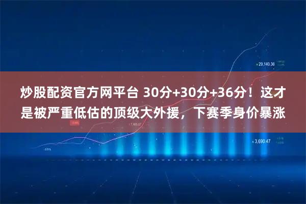 炒股配资官方网平台 30分+30分+36分！这才是被严重低估的顶级大外援，下赛季身价暴涨