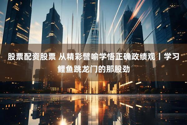 股票配资股票 从精彩譬喻学悟正确政绩观丨学习鲤鱼跳龙门的那股劲