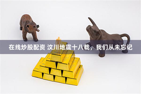 在线炒股配资 汶川地震十八载，我们从未忘记