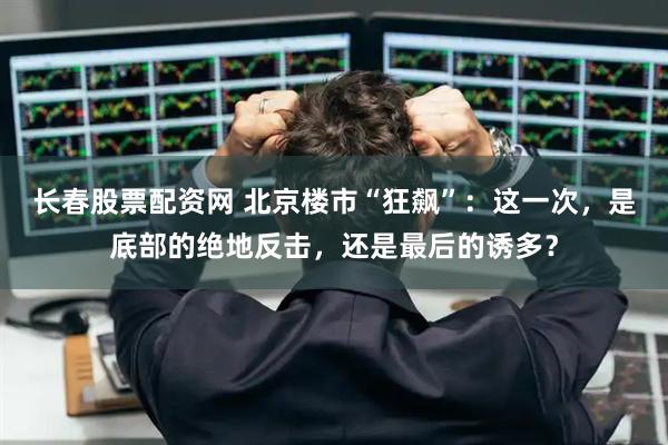 长春股票配资网 北京楼市“狂飙”:这一次,是底部的绝地反击,还是最后的诱多?