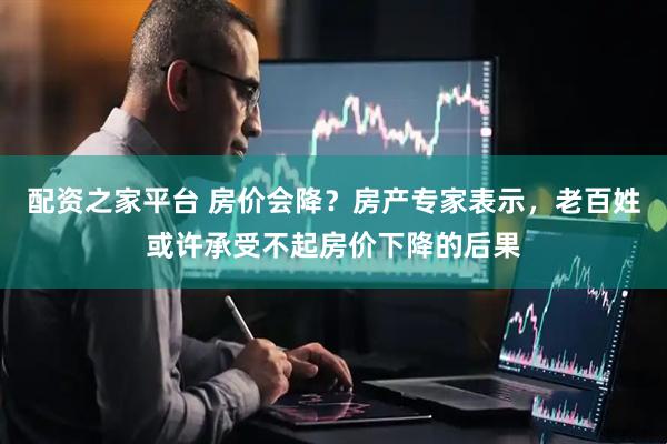 配资之家平台 房价会降？房产专家表示，老百姓或许承受不起房价下降的后果