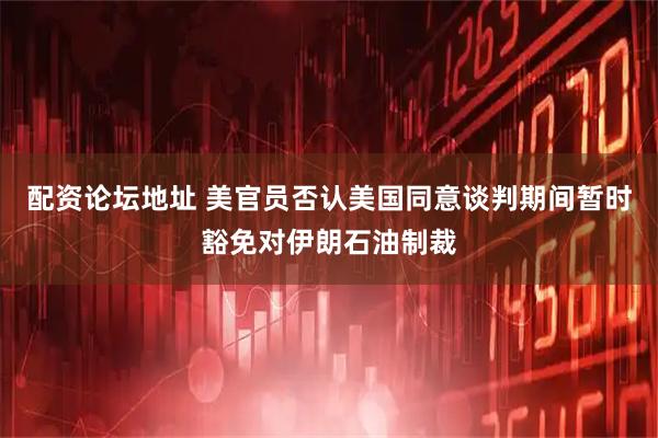 配资论坛地址 美官员否认美国同意谈判期间暂时豁免对伊朗石油制裁
