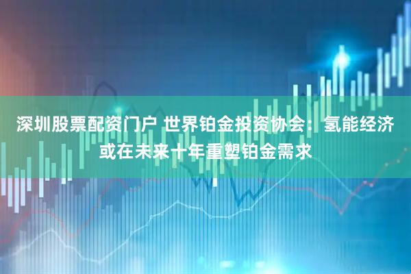 深圳股票配资门户 世界铂金投资协会：氢能经济或在未来十年重塑铂金需求