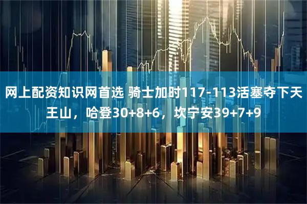网上配资知识网首选 骑士加时117-113活塞夺下天王山，哈登30+8+6，坎宁安39+7+9