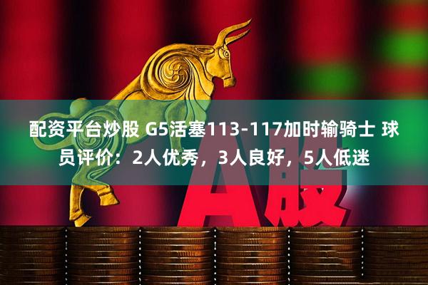 配资平台炒股 G5活塞113-117加时输骑士 球员评价：2人优秀，3人良好，5人低迷