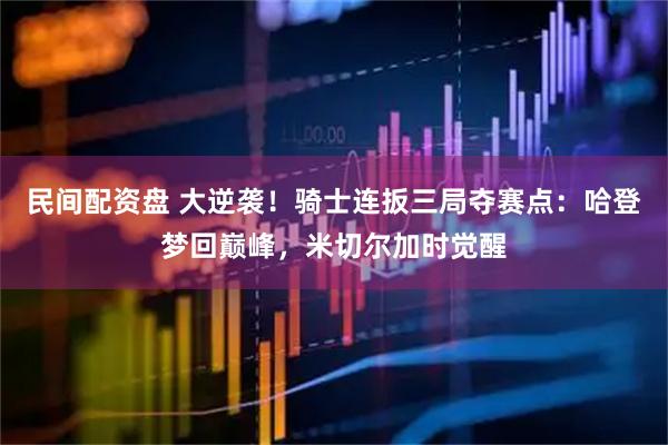 民间配资盘 大逆袭！骑士连扳三局夺赛点：哈登梦回巅峰，米切尔加时觉醒